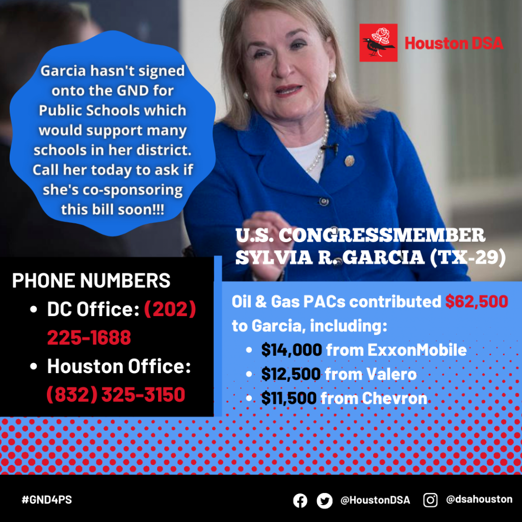 Houston DSA logo.
Image of U.S. Congressmember Sylvia R. Garcia (TX-29).
Garcia hasn't signed onto the GND for Public Schools which would support many schools in her district. Call her today to ask if she's co-sponsoring this bill soon!!!
Phone Numbers- DC Office: (202) 225-1688, Houston Office: (832) 325-3150
Oil & Gas PACs contributed $62,500 to Garcia, including: $14,000 from ExxonMobile, $12,500 from Valero, $11,500 from Chevron.
#GND4PS Facebook Twitter @HoustonDSA Instagram @dsahouston 