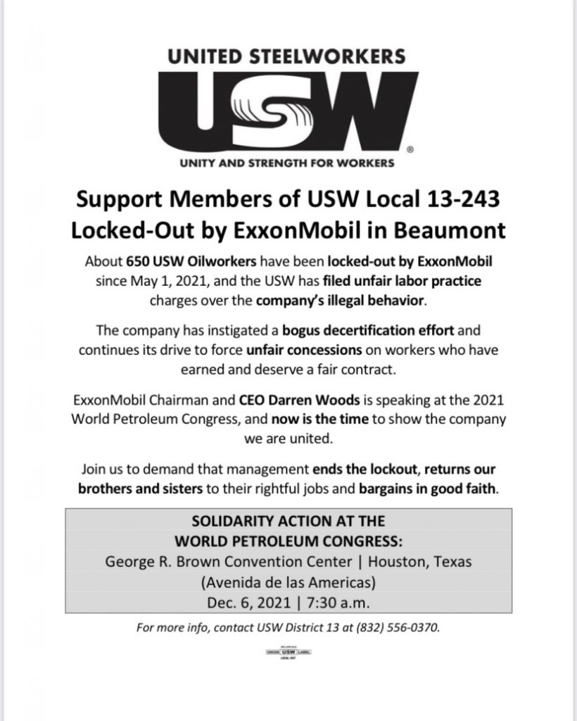 Graphic with text promoting Solidarity Action for United Steelworkers- USW - Unity and Strength for Workers. Support Members of USW Local 13-243 Locked-Out by ExxonMobil in Beaumont. About 650 USW Oilworkers have been locked-out by ExxonMobil since May 1, 2021, and the USW has filed unfair labor practice charges over the company's illegal behavior. The company has instigated a bogus decertification effort and continues its drive to force unfair concessions on workers who have earned and deserve a fair contract. ExxonMobil Chairman and CEO Darren Woods is speaking at the 2021 World Petroleum Congress, and now is the time to show the company we are united. Join us to demand that management ends the lockout, returns our brothers and sisters to their rightful jobs and bargains in good faith. Solidarity Action at the World Petroleum Congress: George R. Brown Convention Center, Houston, Texas (Avenida de las Americas), December 6, 2021 at 7:30 am. For more info, contact USW District 13 at (832) 556-0370. 
