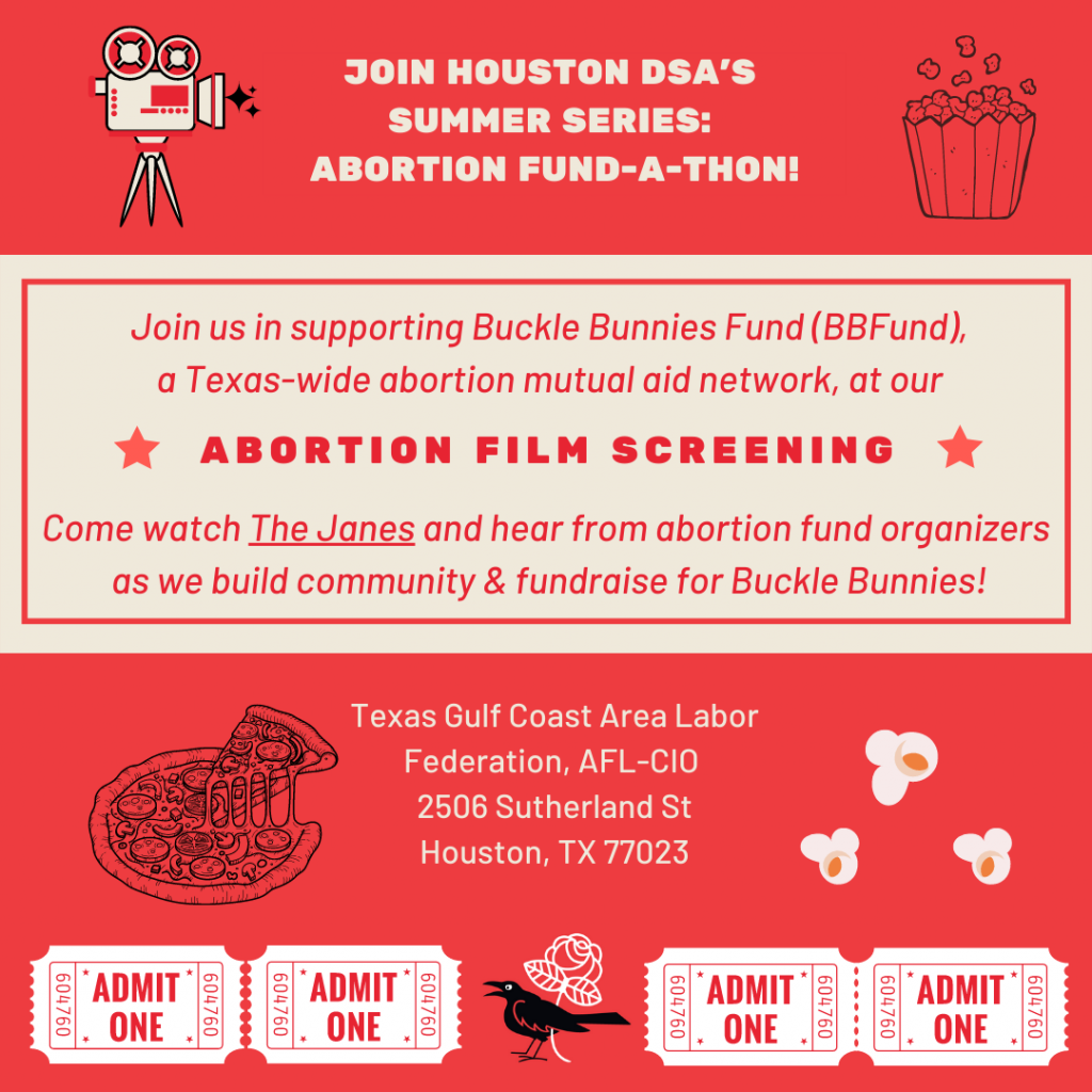 Join Houston DSA's Summer Series: Abortion Fund-A-Thon! Join us in supporting Buckle Bunnies Fund (BBFund), a Texas-wide abortion mutual aid network, at our Abortion Film Screening. Come watch THE JANES and hear from abortion fund organizers as we build community & fundraise for Buckle Bunnies! Texas Gulf Coast Area Labor Federation, AFL-CIO, 2506 Sutherland St., Houston, TX 77023.